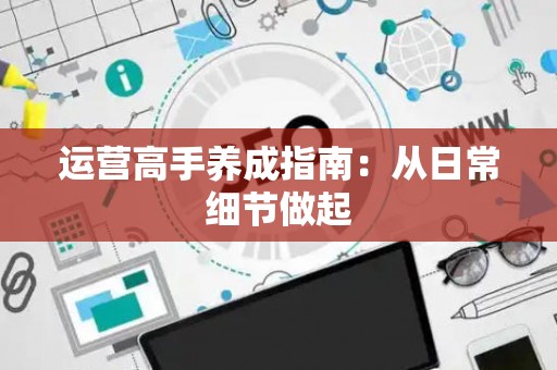 运营高手养成指南：从日常细节做起